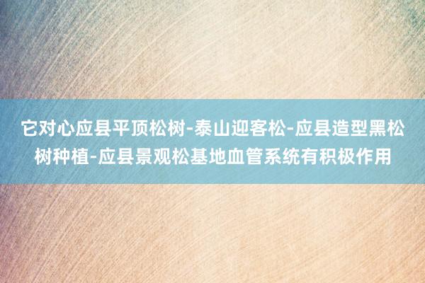 它对心应县平顶松树-泰山迎客松-应县造型黑松树种植-应县景观松基地血管系统有积极作用